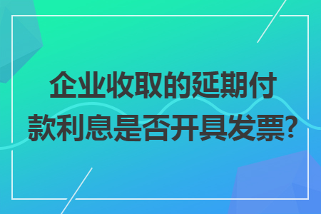 企业收取的延期付款利息是否开具发票?