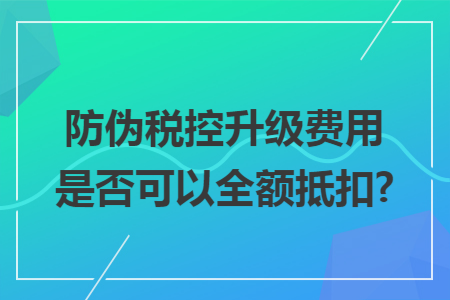 防伪税控升级费用是否可以全额抵扣? 防伪税控升级费用是否可以全额抵扣?
