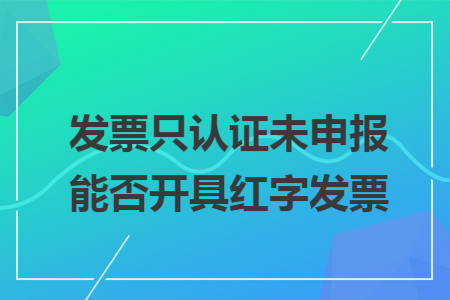 发票只认证未申报能否开具红字发票