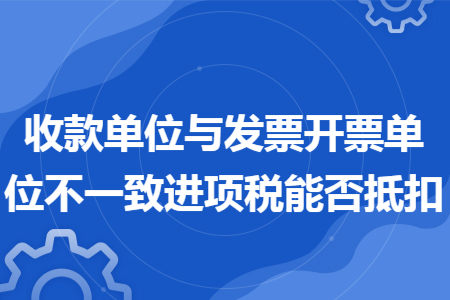 收款单位与发票开票单位不一致进项税能否抵扣