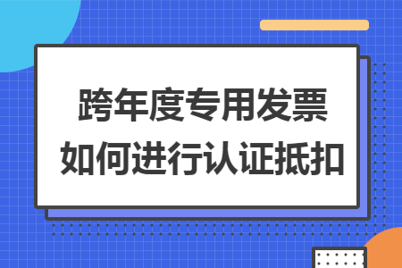 跨年度专用发票如何进行认证抵扣