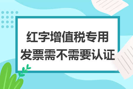 红字增值税专用发票需不需要认证 红字增值税专用发票需不需要认证