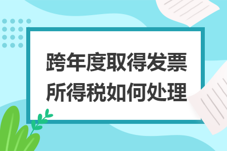 跨年度取得发票所得税如何处理 跨年度取得发票所得税如何处理