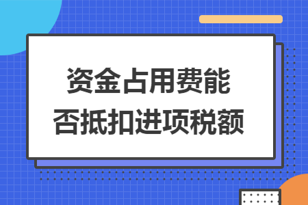 资金占用费能否抵扣进项税额 资金占用费能否抵扣进项税额