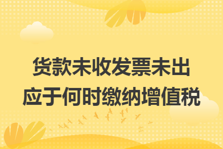 货款未收发票未出应于何时缴纳增值税