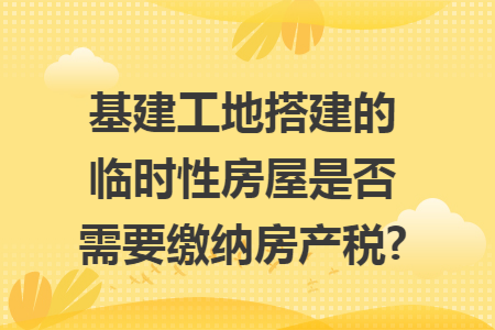 基建工地搭建的临时性房屋是否需要缴纳房产税?