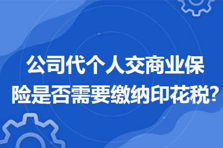 公司代个人交商业保险是否需要缴纳印花税? 公司代个人交商业保险是否需要缴纳印花税?
