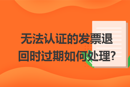 无法认证的发票退回时过期如何处理?