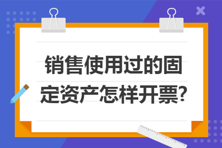 销售使用过的固定资产怎样开票?