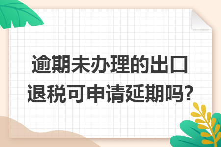 逾期未办理的出口退税可申请延期吗?