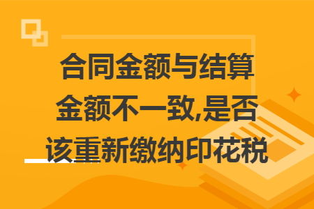 合同金额与结算金额不一致,是否该重新缴纳印花税