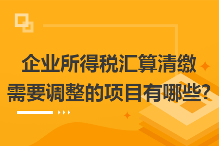 企业所得税汇算清缴需要调整的项目有哪些?