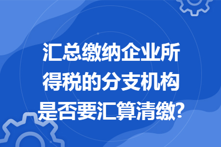 汇总缴纳企业所得税的分支机构是否要汇算清缴?