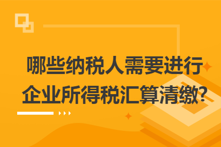 哪些纳税人需要进行企业所得税汇算清缴?