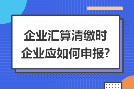 企业汇算清缴时企业应如何申报?