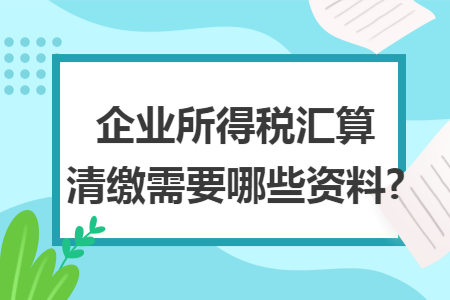 企业所得税汇算清缴需要哪些资料?