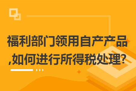 福利部门领用自产产品,如何进行所得税处理?