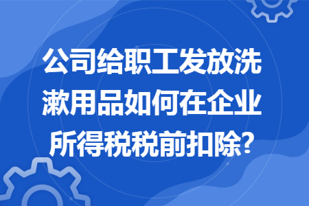 公司给职工发放洗漱用品如何在企业所得税税前扣除?