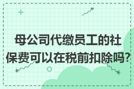 母公司代缴员工的社保费可以在税前扣除吗?