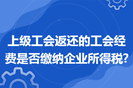 上级工会返还的工会经费是否缴纳企业所得税?