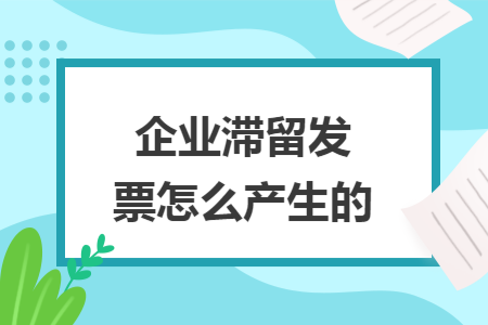 企业滞留发票怎么产生的