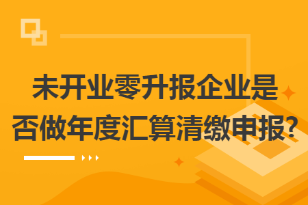 未开业零升报企业是否做年度汇算清缴申报?