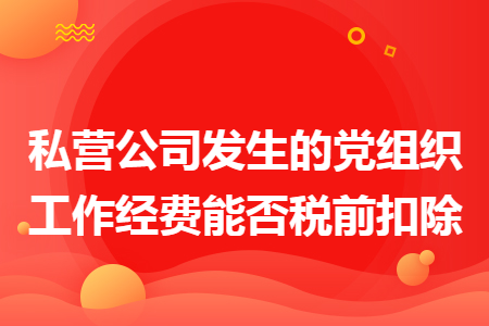 私营公司发生的党组织工作经费能否税前扣除