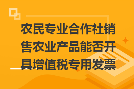 农民专业合作社销售农业产品能否开具增值税专用发票