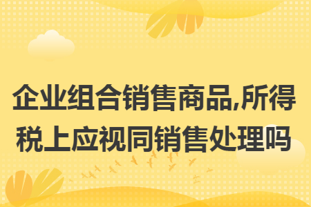 企业组合销售商品,所得税上应视同销售处理吗
