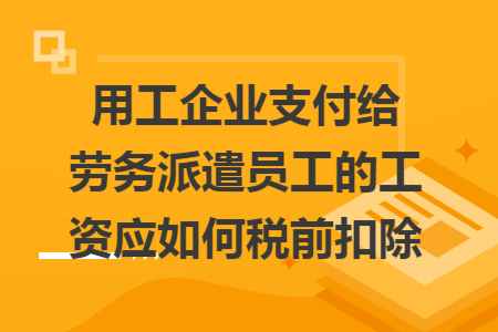 用工企业支付给劳务派遣员工的工资应如何税前扣除