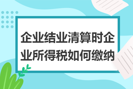 企业结业清算时企业所得税如何缴纳