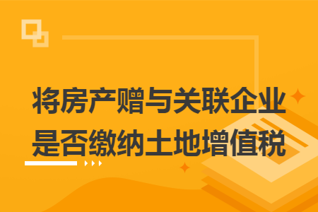 将房产赠与关联企业是否缴纳土地增值税
