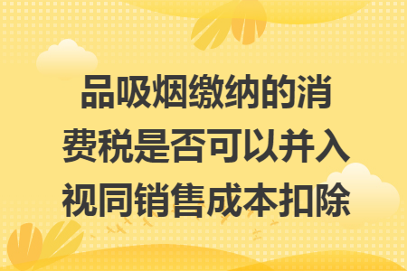 品吸烟缴纳的消费税是否可以并入视同销售成本扣除