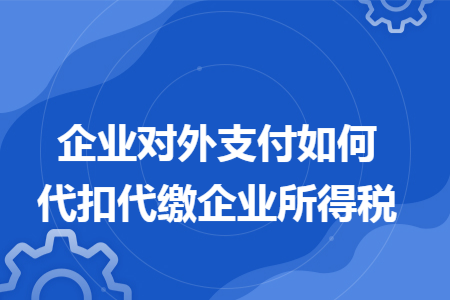 企业对外支付如何代扣代缴企业所得税