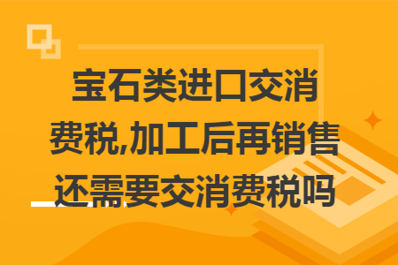 宝石类进口交消费税,加工后再销售还需要交消费税吗