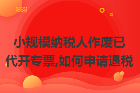 小规模纳税人作废已代开专票,如何申请退税