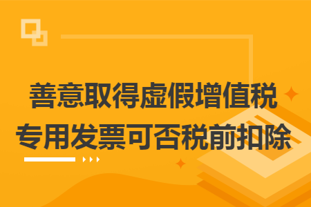 善意取得虚假增值税专用发票可否税前扣除