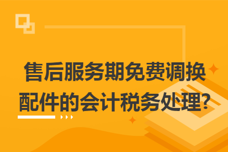 售后服务期免费调换配件的会计税务处理?
