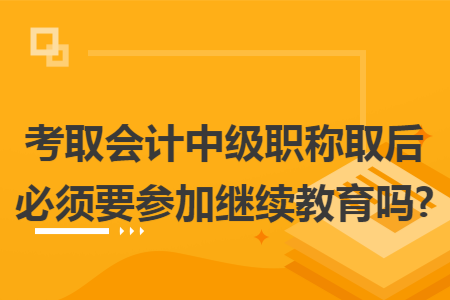 考取会计中级职称取后必须要参加继续教育吗?