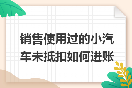 销售使用过的小汽车未抵扣如何进账