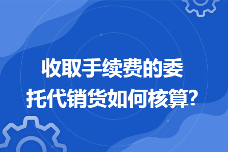 收取手续费的委托代销货如何核算?