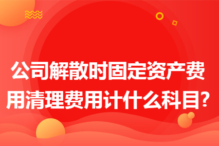 公司解散时固定资产费用清理费用计什么科目?