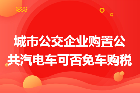 城市公交企业购置公共汽电车可否免车购税