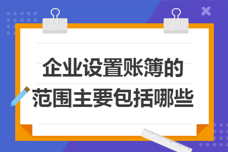 企业设置账簿的范围主要包括哪些