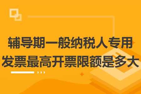 辅导期一般纳税人专用发票最高开票限额是多大