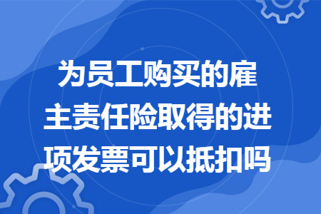 为员工购买的雇主责任险取得的进项发票可以抵扣吗
