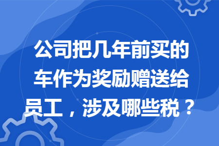 公司把几年前买的车作为奖励赠送给员工，涉及哪些税？