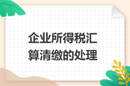 企业所得税汇算清缴的处理