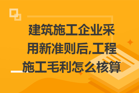 建筑施工企业采用新准则后,工程施工毛利怎么核算