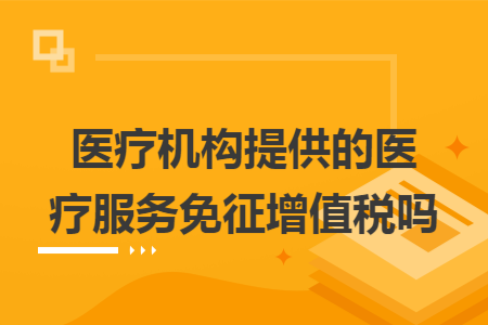 医疗机构提供的医疗服务免征增值税吗